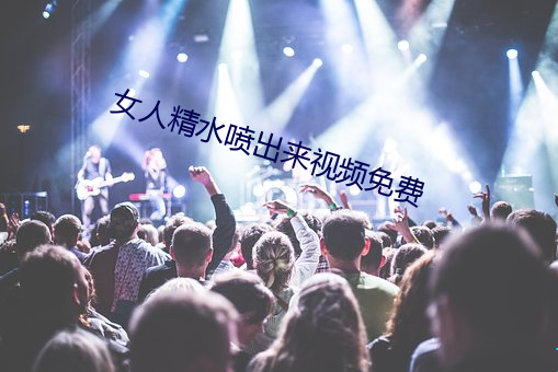 女(nǚ)人精水喷(pēn)出来(lái)视频(pín)免费