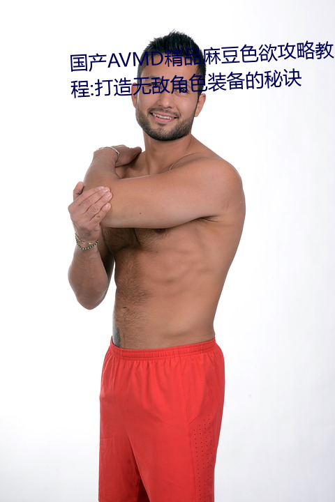 国产avmd精品麻豆(dòu)色欲(yù)攻略教程(chéng):打(dǎ)造无敌角色装备的(de)秘(mì)诀